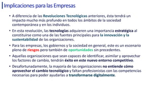 Implicaciones paralasEmpresas
• A diferencia de las Revoluciones Tecnológicas anteriores, ésta tendrá un
impacto mucho más profundo en todos los ámbitos de la sociedad
contemporánea y en los individuos.
• En esta revolución, las tecnologías adquieren una importancia estratégica al
constituirse como una de las fuentes principales para la innovación y la
sustentabilidad de las organizaciones.
• Para las empresas, los gobiernos y la sociedad en general, este es un escenario
pleno de riesgos pero también de oportunidades sin precedentes.
• Aquellas organizaciones que sean capaces de identificar, asimilar y aprovechar
los factores de cambio, tendrán éxito en este nuevo entorno competitivo.
• Desafortunadamente, la mayoría de las organizaciones no entiende cómo
aprovechar el cambio tecnológico y faltan profesionistas con las competencias
necesarias para poder ayudarlas a transformarse digitalmente.
 