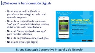 ¿QuénoeslaTransformación Digital?
• No es una actualización de la
plataforma tecnológica con la cual
opera la empresa.
• No es la introducción de un nuevo
“software” de administración, ventas,
distribución o de manufactura.
• No es el “lanzamiento de una app”
para nuestros clientes.
• No es la migración a comercio digital.
• No es una estrategia digital.
Es una Estrategia Corporativa Integral y de Negocio
 