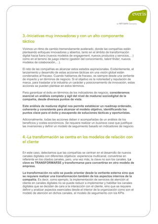 3.-Iniciativas muy innovadoras y con un alto componente táctico 
Vivimos un ritmo de cambio tremendamente acelerado, donde las compañías están planteando enfoques innovadores y abiertos, tanto en el ámbito de transformación digital hacia fuera (nuevos modelos de engagement, nuevos productos y servicios,…) como en el terreno de juego interno (gestión del conocimiento, talent finder, nuevos modelos de colaboración,…). 
El reto de las compañías es alcanzar estos estados aspiracionales. Evidentemente, el lanzamiento y desarrollo de estas acciones tácticas sin una visión global están condenados al fracaso. Cuando hablamos de fracaso, es siempre desde una vertiente de impacto y en términos de negocio. Si el objetivo es la notoriedad y reputación de marca, para trasladar a la industria un carácter y posicionamiento de innovación, estas acciones se pueden plantear en estos términos. 
Para garantizar el éxito en términos de los indicadores de negocio, consideramos esencial un análisis completo y ágil del nivel de madurez sociodigital de la compañía, desde diversos puntos de vista. 
Este análisis de madurez digital nos permite establecer un roadmap ordenado, coherente y consistente para alcanzar el modelo objetivo, identificando los puntos clave para el éxito y escapando de soluciones tácticas y oportunistas. 
Adicionalmente, todas las acciones deben ir acompañadas de un análisis de los beneficios y costes económicos. Se requiere realizar un business case que justifique las inversiones y definir un modelo de seguimiento basado en indicadores de negocio. 
4.-La transformación se centra en los modelos de relación con el cliente 
En este caso, detectamos que las compañías se centran en el desarrollo de nuevos canales digitales con diferentes objetivos: experiencia multicanal, convertirse en referente en los citados canales, pero, una vez más, la clave no son los canales. La clave es TRANSFORMARSE y transformarse para convertirse en otro modelo de empresa. 
La transformación no sólo se puede orientar desde la vertiente externa sino que se requiere realizar una transformación también de los aspectos internos de la compañía. Es decir, como ejemplo, la implementación de servicios de atención al cliente en canales digitales no se puede reducir a implementar y habilitar los canales digitales que se decidan de cara a la interacción con el cliente, sino que se requiere definir y analizar aspectos esenciales desde el interior de la organización como son el modelo de atención en dichos canales, el modelo de seguimiento con los KPIs 
 