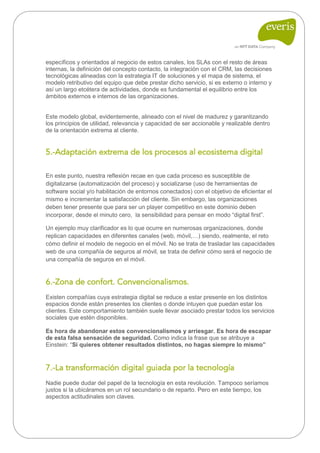 específicos y orientados al negocio de estos canales, los SLAs con el resto de áreas internas, la definición del concepto contacto, la integración con el CRM, las decisiones tecnológicas alineadas con la estrategia IT de soluciones y el mapa de sistema, el modelo retributivo del equipo que debe prestar dicho servicio, si es externo o interno y así un largo etcétera de actividades, donde es fundamental el equilibrio entre los ámbitos externos e internos de las organizaciones. 
Este modelo global, evidentemente, alineado con el nivel de madurez y garantizando los principios de utilidad, relevancia y capacidad de ser accionable y realizable dentro de la orientación extrema al cliente. 
5.-Adaptación extrema de los procesos al ecosistema digital 
En este punto, nuestra reflexión recae en que cada proceso es susceptible de digitalizarse (automatización del proceso) y socializarse (uso de herramientas de software social y/o habilitación de entornos conectados) con el objetivo de eficientar el mismo e incrementar la satisfacción del cliente. Sin embargo, las organizaciones deben tener presente que para ser un player competitivo en este dominio deben incorporar, desde el minuto cero, la sensibilidad para pensar en modo “digital first”. 
Un ejemplo muy clarificador es lo que ocurre en numerosas organizaciones, donde replican capacidades en diferentes canales (web, móvil,…) siendo, realmente, el reto cómo definir el modelo de negocio en el móvil. No se trata de trasladar las capacidades web de una compañía de seguros al móvil, se trata de definir cómo será el negocio de una compañía de seguros en el móvil. 
6.-Zona de confort. Convencionalismos. 
Existen compañías cuya estrategia digital se reduce a estar presente en los distintos espacios donde están presentes los clientes o donde intuyen que puedan estar los clientes. Este comportamiento también suele llevar asociado prestar todos los servicios sociales que estén disponibles. 
Es hora de abandonar estos convencionalismos y arriesgar. Es hora de escapar de esta falsa sensación de seguridad. Como indica la frase que se atribuye a Einstein: “Si quieres obtener resultados distintos, no hagas siempre lo mismo” 
7.-La transformación digital guiada por la tecnología 
Nadie puede dudar del papel de la tecnología en esta revolución. Tampoco seríamos justos si la ubicáramos en un rol secundario o de reparto. Pero en este tiempo, los aspectos actitudinales son claves. 
 