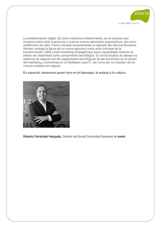 La transformación digital, tal como indicamos anteriormente, es un proceso que involucra sobre todo a personas y supone nuevos elementos organizativos, así como redefinición de roles. Como indicaba recientemente un ejemplo del Harvard Business Review, emerge la figura de un nuevo ejecutivo como actor principal de la transformación: CMS (chief marketing strategist) que aúna capacidades tanto en el ámbito de creatividad como conocimiento tecnológico. Su rol se focaliza en alinear los objetivos de negocio con las capacidades tecnológicas de las soluciones en el campo del marketing y convertirse en un facilitador para IT, así como ser un impulsor de los nuevos modelos de negocio. 
En especial, deseamos poner foco en el liderazgo, la actitud y la cultura. 
Roberto Fernández Hergueta, Director de Social Connected Business de everis 
