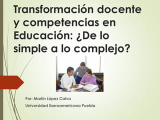 Transformación docente
y competencias en
Educación: ¿De lo
simple a lo complejo?
Por: Martín López Calva
Universidad Iberoamericana Puebla
 