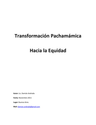 Transformación Pachamámica

                      Hacia la Equidad




Autor: Lic. Damián Andrada

Fecha: Noviembre 2011

Lugar: Buenos Aires

Mail: damian.andrada@gmail.com
 