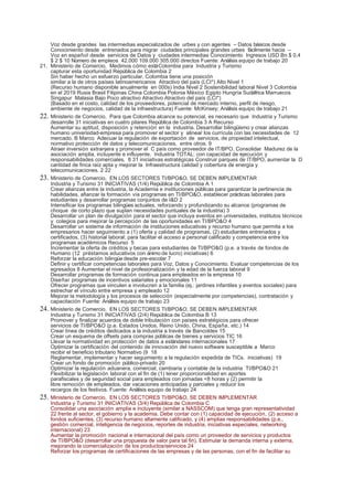Voz desde grandes las intermedias especializados de urbes y con agentes – Datos básicos desde
    Conocimiento desde entrenados para migrar ciudades principales grandes urbes fácilmente hacia –
    Voz en español desde servicios de Datos y ciudades intermedias Conocimiento Ingresos USD Bn $ 0,4
    $ 2 $ 10 Número de empleos 42.000 109.000 305.000 directos Fuente: Análisis equipo de trabajo 20
21. Ministerio de Comercio, Medimos cómo está Colombia para Industria y Turismo
    capturar esta oportunidad República de Colombia 2
    Sin haber hecho un esfuerzo particular, Colombia tiene una posición
    similar a la de otros países latinoamericanos Atractivo del país (LCI*) Alto Nivel 1
    (Recurso humano disponible anualmente en 000s) India Nivel 2 Sostenibilidad laboral Nivel 3 Colombia
    en el 2019 Rusia Brasil Filipinas China Colombia Polonia México Egipto Hungría Sudáfrica Marruecos
    Singapur Malasia Bajo Poco atractivo Atractivo Atractivo del país (LCI*)
    (Basado en el costo, calidad de los proveedores, potencial de mercado interno, perfil de riesgo,
    ambiente de negocios, calidad de la infraestructura) Fuente: McKinsey; Análisis equipo de trabajo 21
22. Ministerio de Comercio, Para que Colombia alcance su potencial, es necesario que Industria y Turismo
    desarrolle 31 iniciativas en cuatro pilares República de Colombia 3 A Recurso
    Aumentar su aptitud, disposición y retención en la industria. Desarrollar bilingüismo y crear alianzas
    humano universidad‐empresa para promover el sector y alinear los currícula con las necesidades de 12
    mercado. B Marco Adecuar la regulación de exportación de servicios, de propiedad intelectual,
    normativo protección de datos y telecomunicaciones, entre otros. 9
    Atraer inversión extranjera y promover el C país como proveedor de IT/BPO. Consolidar Madurez de la
    asociación amplia, incluyente e influyente, Industria TOTAL: con capacidad de ejecución y
    responsabilidades comerciales. 8 31 iniciativas estratégicas Construir parques de IT/BPO, aumentar la D
    cantidad de finca raíz apta y mejorar la Infraestructura calidad y cobertura de energía y
    telecomunicaciones. 2 22
23. Ministerio de Comercio, EN LOS SECTORES TI/BPO&O, SE DEBEN IMPLEMENTAR
    Industria y Turismo 31 INICIATIVAS (1/4) República de Colombia A 1
    Crear alianzas entre la industria, la Academia e instituciones públicas para garantizar la pertinencia de
    habilidades, afianzar la formación vía programas en TI/BPO&O, establecer prácticas laborales para
    estudiantes y desarrollar programas conjuntos de I&D 2
    Intensificar los programas bilingües actuales, reforzando y profundizando su alcance (programas de
    choque de corto plazo que suplan necesidades puntuales de la industria) 3
    Desarrollar un plan de divulgación para el sector que incluya eventos en universidades, institutos técnicos
    y colegios para mejorar la percepción de las oportunidades en TI/BPO&O 4
    Desarrollar un sistema de información de instituciones educativas y recurso humano que permita a los
    empresarios hacer seguimiento a (1) oferta y calidad de programas, (2) estudiantes entrenados y
    certificados, (3) historial laboral; para facilitar el acceso a personal calificado y competencia entre los
    programas académicos Recurso 5
    Incrementar la oferta de créditos y becas para estudiantes de TI/BPO&O (p.e. a través de fondos de
    Humano (12 préstamos educativos con ánimo de lucro) iniciativas) 6
    Reforzar la educación bilingüe desde pre‐escolar 7
    Definir y certificar competencias laborales para Voz, Datos y Conocimiento. Evaluar competencias de los
    egresados 8 Aumentar el nivel de profesionalización y la edad de la fuerza laboral 9
    Desarrollar programas de formación continua para empleados en la empresa 10
    Diseñar programas de incentivos salariales y emocionales 11
    Ofrecer programas que vinculen e involucren a la familia (ej.: jardines infantiles y eventos sociales) para
    estrechar el vínculo entre empresa y empleado 12
    Mejorar la metodología y los procesos de selección (especialmente por competencias), contratación y
    capacitación Fuente: Análisis equipo de trabajo 23
24. Ministerio de Comercio, EN LOS SECTORES TI/BPO&O, SE DEBEN IMPLEMENTAR
    Industria y Turismo 31 INICIATIVAS (2/4) República de Colombia B 13
    Promover y finalizar acuerdos de doble tributación con países estratégicos para ofrecer
    servicios de TI/BPO&O (p.e. Estados Unidos, Reino Unido, China, España, etc.) 14
    Crear línea de créditos dedicados a la industria a través de Bancoldex 15
    Crear un esquema de offsets para compras públicas de bienes y servicios TIC 16
    Llevar la normatividad en protección de datos a estándares internacionales 17
    Optimizar la certificación del contenido de innovación del nuevo software susceptible a Marco
    recibir el beneficio tributario Normativo (9 18
    Reglamentar, implementar y hacer seguimiento a la regulación expedida de TICs. iniciativas) 19
    Crear un fondo de promoción público‐privado 20
    Optimizar la regulación aduanera, comercial, cambiaria y contable de la industria TI/BPO&O 21
    Flexibilizar la legislación laboral con el fin de (1) tener proporcionalidad en aportes
    parafiscales y de seguridad social para empleados con jornadas <8 horas y (2) permitir la
    libre remoción de empleados, dar vacaciones anticipadas y parciales y reducir los
    recargos de los festivos. Fuente: Análisis equipo de trabajo 24
25. Ministerio de Comercio, EN LOS SECTORES TI/BPO&O, SE DEBEN IMPLEMENTAR
    Industria y Turismo 31 INICIATIVAS (3/4) República de Colombia C
    Consolidar una asociación amplia e incluyente (similar a NASSCOM) que tenga gran representatividad
    22 frente al sector, el gobierno y la academia. Debe contar con (1) capacidad de ejecución, (2) acceso a
    fondos suficientes, (3) recurso humano altamente calificado, y (4) amplias responsabilidades (p.e.,
    gestión comercial, inteligencia de negocios, reportes de industria, iniciativas especiales, networking
    internacional) 23
    Aumentar la promoción nacional e internacional del país como un proveedor de servicios y productos
    de TI/BPO&O (desarrollar una propuesta de valor para tal fin). Estimular la demanda interna y externa,
    mejorando la comercialización de los productos/servicios 24
    Reforzar los programas de certificaciones de las empresas y de las personas, con el fin de facilitar su
 