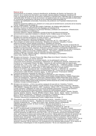 Madurez de la
      reconocimiento en el exterior. Incluye la identificación de Modelos de Gestión de Operación y la
      creación de un sistema de información que recopile mejores prácticas industria (8 iniciativas) 25
      Crear un programa de atracción de inversión extranjera a Colombia para TI/BPO&O bajo un esquema de
      “ventanilla única” 26 Crear un fondo de inversión de capital privado con recursos parciales de Bancoldex
      27 Incrementar la participación del sector en los programas gubernamentales 28
      Fortalecer las habilidades comerciales, financieras y de protección de Propiedad Intelectual de las
      empresas 29
      Apalancar programas públicos (p.e. Gobierno en Línea) para la transformación productiva de la industria
      Fuente: Análisis equipo de trabajo 25
26.   Ministerio de Comercio, EN LOS SECTORES TI/BPO&O, SE DEBEN IMPLEMENTAR
      Industria y Turismo 31 INICIATIVAS (4/4) República de Colombia D 30
      Desarrollar Parques Tecnológicos de Servicios Remotos y Software con orientación Infraestructura
      comercial exportadora (2 iniciativas) 31
      Aumentar cobertura, mejorar estabilidad y acceso al servicio de telecomunicaciones,
      aprovechando la capacidad instalada no utilizada Fuente: Análisis equipo de trabajo 26
27.   Ministerio de Comercio, Impulso al desarrollo de sectores nuevos y Industria y Turismo
      República de Colombia emergentes de clase mundial 1. ¿Qué tenemos?
      Planes de negocio para 2 sectores emergentes: Servicios
      tercerizados a distancia y Desarrollo de Software y Servicios de TI 2. ¿Qué sigue? 27
28.   Para competir con estas nuevas condiciones, Ministerio de Comercio, Industria y Turismo
      debemos fortalecer nuestro aparato productivo a República de Colombia
      través de dos estrategias complementarias Estimular la producción de más Impulsar el desarrollo de
      y mejor de lo bueno, bajo sectores nuevos y emergentes estándares de clase mundial de clase mundial
      Plataforma productiva actual (sectores Productos y servicios nuevos o emergentes establecidos) •
      Sectores con alto potencial de • Evolución dentro del sector mismo • Agregación de valor e innovación
      crecimiento • Casos: En el mundo: Cerámica (Japón), • De mayor y creciente demanda en
      Textiles (Taiwán) En Colombia: Café de Colombia mercados mundiales •
      Generación de más y mejores empleos • Intensivos en tecnología y conocimiento •
      Casos: India, Irlanda y Filipinas 28
29.   Ministerio de Comercio, Proceso Primera Ola “Más y Mejor de lo Bueno” Industria y Turismo
      República de Colombia ¿En dónde estamos?
      Los invitamos a hacer parte de un proceso abierto, con la participación activa y el
      compromiso de los sectores: Lanzamiento e Elaboración de Identificación sectores Elaboración plan
      inscripción al la propuesta Primera Ola Más y Concurso de valor sectorial mejor de negocio para
      4 sectores Oct. 1 Oct. 7 Oct. 27 Nov. 14 Enero 2009 1. Definición de 1. Definición equipo • Evaluación
      del jurado: humano sectorial ‐ DNP, Alta Consejería para participación y la Competitividad, Consejo
      Elaboración de planes de cofinanciación 2. Inicio elaboración de la Privado para la
      negocio con la firma propuesta de valor Competitividad, Proexport 2. Definición de consultora:
      sectorial, con y Bancoldex interlocutores acompañamiento del • Firma carta de compromiso
      cofinanciación (US$ 100.000) • Duración aprox.: 12 MCIT semanas • Financiación (50/50):
      8 sectores presentaron propuesta de valor MCIT y Sector 29
30.   Ministerio de Comercio, Sectores que entregaron propuesta de valor Industria y Turismo
      República de Colombia Sector Entidades interlocutoras Analdex Energía Eléctrica Clústers Regionales
      Centro de Investigación Fedemetal Siderurgia y Metalmecánica Clústers Regionales Acopi Joyería
      Asjoyeros Asomineros Textiles y Confecciones Inexmoda Calzado, Cuero y sus manufacturas Acicam
      Andigraf Industria Gráfica Cigraf Acolfa Autopartes Cámara Sectorial de la ANDI Acopi Biotecnología
      Asobiotec Consejo de Biotecnología 30
31.   Ministerio de Comercio, ¿Cómo nos vamos a asegurar de que esto se Industria y Turismo
      República de Colombia haga realidad? Comité Directivo de la Transformación Productiva • Ministros
      PRELIMINAR • Cámaras de comercio • DNP • Academia • SENA • CPC • Colciencias • Alta Consejería
      Comité Operativo • Delegados de cada una de las entidades participantes en el Comité Directivo •
      Presidentes de las Asociaciones sectoriales • Gerente de Implementación del MCIT
      Oficina de implementación MCIT Gerente de Implementación del MCIT Gerente Gerente Gerente
      Gerente Gerente Gerente Gerente BPO&O Turismo Sector Sector Sector Sector Cosméticos
      SW & TI Médico Establecido 1 Establecido 2 Establecido 3 Establecido 4 Marco normativo
      Madurez de la Recurso Humano Infraestructura adecuado industria
      *Comisión Nacional de Competitividad Fuente: Análisis equipo de trabajo 31
32.   Resumiendo, para 2009 tendremos 8 Ministerio de Comercio, Industria y Turismo
      sectores con planes de negocio… República de Colombia Estimular la producción de más
      Impulsar el desarrollo de y mejor de lo bueno, bajo sectores nuevos y emergentes
      estándares de clase mundial de clase mundial 1. Servicios tercerizados a 1. ___________________?
      distancia (BPO&O) 2. ___________________? 2. Software & Servicios de TI 3. ___________________?
      3. Turismo médico 4. ___________________? 4. Cosméticos y artículos de aseo 32
33.   El MCIT ha estructurado un programa de largo Ministerio de Comercio, Industria y Turismo
      plazo para facilitar la Transformación Productiva República de Colombia El Programa de Transformación
      Productiva NO es: El Programa de Transformación Productiva S Í es: • No es una política industrial de
      sectores ganadores al estilo de los años 50’s y 60’s • Es un programa nacional de crecimiento a largo
      plazo, que busca el consenso para el desarrollo económico • No es selección arbitraria de sectores y de
      acuerdo con intereses individuales • Es un espacio para que TODOS los sectores hagan parte de la
      transformación del aparato • No es exclusión de sectores productivos productivo • No es subsidio a
      sectores participantes • Es un programa que se ejecutará por olas. La participación será por mérito • No es
      diferenciación de los gravámenes e impuestos de los sectores seleccionados • Es un ejercicio a nivel
      sectorial y nacional • No es restricción a la competencia en los sectores seleccionados • Es la réplica de
      experiencias y metodologías en todo el aparato productivo • No es una respuesta que sirva
 