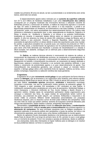 notable nos primeiros 36 anos do século, se ben a produtividade e os rendementos eran aínda
baixos, sobre todo nos cereais.

         O desenvolvemento agrario estivo motivado por un aumento da superficie cultivada
dun 23 % (2,5 millóns de hectáreas traballadas) e por unha intensificación dos cultivos
conseguida por un progreso moderado das innovacións técnicas a utilización crecente de
fertlizantes químicos, a diminución do barbeito, a mellora da maquinaria agrícola e o aumento
da rega. En canto á distribución rexional dos cultivos e á súa evolución, o cereal e as
leguminosas predominaban en Andalucía, en Estremadura e nas dúas Castelas. O incremento
da produción, porén, non estivo acompañado dun desenvolvemento técnico. Os cultivos máis
dinámicos e orientados á exportación eran: a vide, especialmente en Andalucía, Cataluña e A
Rioxa; a oliveira, en Andalucía e Cataluña; e os cítricos e os produtos hortifrutícolas,
localizados en Levante. A expansión destes últimos estivo en relación co crecemento do
regadío. A viña non alcanzou os niveis do século XIX, anteriores á praga da filoxera, pero a
oliveira triplicou a súa produción. Durante a Segunda República, estes sectores máis
avanzados da agricultura sufriron un atraso debido á caída das exportacións pola crise mundial.
En cambio, a agricultura cerealeira tivo un grande auxe, con máximos de produción en 1932 e
1934. En liñas xerais, a transformación da agricultura non foi suficientemente profunda como
para xerar unha forte demanda que impulsase o proceso de industrialización e o situase á
altura europea; non obstante, conseguiu ser un estímulo para o desenvolvemento dalgunhas
ramas industriais.

        En Galicia, as melloras técnicas atinxiron á reconversión do sistema de cultivos, á
incorporación de maquinaria e de fertilizantes químicos, ao crecemento e á especialización do
gando vacún, e á integración no mercado. A reconversión do sistema de cultivos afectoulles á
desaparición do barbeito, á diversificación da produción, ao crecemento do espazo dedicado a
leguminosas, patacas e produtos forraxeiros, e ao aumento das pradarías artificiais; o que
implica o crecemento da produtividade agraria e un gran desenvolvemento do gando. Coa
mercantilización dos excedentes gandeiros, que comezan a atopar un mercado interior
español, o labrego galego obtivo unha importante fonte de ingresos, mellorou as terras, creou
prados e empregou maquinaria e a selección xenética das razas gandeiras.

     O agrarismo
     O agrarismo foi un gran movemento social galego no que participaron de forma intensa e
masiva os labregos, que se levantaron e se organizaron para reclamar unha reforma agraria.
Desenvolveuse desde finais do século XIX ata 1926. A finais do século XIX comezaron a xurdir,
por toda Galicia, sociedades agrarias parroquiais, sindicatos e federacións municipais,
comarcais e provinciais, nos que se involucraron moitos sectores da poboación galega. En
1923 chegaron a estar censadas 234 sociedades e 801 sindicatos en toda Galicia. A
mobilización campesiña estivo canalizada por unha serie de asociacións: Solidaridad Gallega, a
Unión Campesina, o Directorio Antiforista de Teis, Acción Gallega e Basilio Álvarez e o
agrarismo católico. Amplas capas do campesiñado participaron nestas organizacións para
conseguir a redención dos foros. As capas medias do campesiñado tamén nutriron os
sindicatos, coa pretensión de poder adquirir, con vantaxes, fertilizantes e maquinaria e de
vender mellor os produtos. Militaron tamén destacadas personalidades con propostas
ideolóxicas dispares, pero co obxectivo común de loitar polas melloras dos campesiños. Cada
vez eran máis as voces que pedían cambios: sectores da burguesía comercial afectados pola
mingua das exportacións, clases medias e urbanas, emigrantes retornados etc.
     Demandaban a propiedade da terra a través da redención dos foros, a modernización
técnica das explotacións, mellores axudas para a comercialización dos produtos agrarios e a
eliminacón do caciquismo. Os seus principais opositores eran os fidalgos propietarios. O
agrarismo estimulou a conciencia política dos campesiños a través da prensa, de mitins e de
concentracións agraristas, pero tamén xerou unha intensa conflitividade no mundo agrario.
     Dentro do agrarismo houbo diversidade ideolóxica e de tendencias que se desenvolveron
desde finais do século XIX e ao longo do primeiro terzo do XX, período no que o rural galego
viviu un momento de axitación. Foron moi variadas e opostas as ideoloxías, desde os católicos
     aos anarquistas, todos eles interesados en lograr melloras para os labregos e en resolver
os dous problemas básicos: os foros e o caciquismo.
 