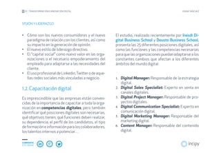 01 TRANSFORMACIÓN E INNOVACIÓN DIGITAL JOANA SÁNCHEZ
COMPARTE
ESTE EBOOK
Cómo son los nuevos consumidores y el nuevo•	
paradigma de relación con los clientes, así como
su impacto en la generación de opinión.
El nuevo estilo de liderazgo directivo.•	
El “capital social” como nuevo valor en las orga-•	
nizaciones o el necesario empoderamiento del
empleado para adaptarse a las necesidades del
cliente.
ElusoprofesionaldeLinkedin,Twitterodeaque-•	
llas redes sociales más vinculadas a negocio.
1.2. Capacitación digital
Es imprescindible que las empresas están conven-
cidas de la importancia de capacitar a toda la orga-
nización en competencias digitales, pero también
identificar qué posiciones digitales son necesarias,
qué objetivos tienen, qué funciones deben realizar,
su dependencia, el perfil de los candidatos, el tipo
deformacióneinformaciónparaloscolaboradores,
los talentos internos a potenciar…
VISIÓN Y LIDERAZGO
El estudio, realizado recientemente por Inesdi Di-
gital Business School y Deusto Business School,
presenta las 25 diferentes posiciones digitales, así
como las funciones y las competencias necesarias
paraquelasorganizacionespuedanadaptarsealos
constantes cambios que afectan a los diferentes
ámbitos del mundo digital:
Digital Manager:1.	 Responsable de la estrategia
digital.
Digital Sales Specialist:2.	 Experto en venta en
canales digitales.
Digital Project Manager3.	 : Responsable de pro-
yectos digitales.
Digital Communication Specialist:4.	 Experto en
comunicación digital.
Digital Marketing Manager:5.	 Responsable del
marketing digital.
Content Manager:6.	 Responsable del contenido
digital.
 
