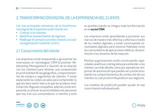 01 TRANSFORMACIÓN E INNOVACIÓN DIGITAL JOANA SÁNCHEZ
COMPARTE
ESTE EBOOK
Los tres principales elementos de la transforma-
ción digital de la experiencia del cliente son:
Conocer a los clientes.•	
Identificar nuevas fuentes de ingresos.•	
Redibujarelcontactoconelloscreandounanue-•	
va organización customer centric.
2.1. Conocimiento del cliente
Las empresas están empezando a aprovechar las
inversiones en tecnologías CRM (Customer Re-
lationship Management o Gestión de la relación
con los clientes) para obtener una comprensión
en profundidad de las geografías, comportamien-
tos de compra y segmentos de clientes. Y están
explorando las redes sociales para comprender lo
que les hace sentir bien o lo que les produce insa-
tisfacción.Algunascompañías,además,estánem-
pezando a conocer en profundidad a las personas
que hay tras sus consumidores o clientes y esto
2.TRANSFORMACIÓN DIGITAL DE LA EXPERIENCIA DEL CLIENTE
es posible cuando se integra toda la información
en el social CRM.
Las empresas están aprendiendo a promover sus
marcas de manera más efectiva y afectiva a través
de los medios digitales, y están construyendo co-
munidades digitales para construir fidelidad, como
losconsumidoresdeaplicacionesmédicas,deauto-
moción o los amantes de las mascota
Muchas organizaciones están construyendo capa-
cidades analíticas y de big data para entender a los
clientes con más detalle, como por ejemplo las em-
presasdeautomociónquepuedenveryestánestu-
diando los comportamientos de conducción de sus
clientes, lo cual ya está influyendo en sus negocios.
Los modelos de predicción pueden ayudar en ese
conocimiento individualizado.
 