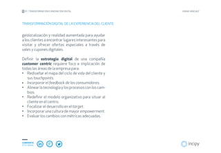 01 TRANSFORMACIÓN E INNOVACIÓN DIGITAL JOANA SÁNCHEZ
COMPARTE
ESTE EBOOK
geolocalización y realidad aumentada para ayudar
a los clientes a encontrar lugares interesantes para
visitar y ofrecer ofertas especiales a través de
vales y cupones digitales.
Definir la estrategia digital de una compañía
customer centric requiere foco e implicación de
todas las áreas de la empresa para:
Rediseñar el mapa del ciclo de vida del cliente y•	
sus touchpoints.
Incorporar el feedback de los consumidores.•	
Alinear la tecnología y los procesos con los cam-•	
bios.
Redefinir el modelo organizativo para situar al•	
cliente en el centro.
Focalizar el desarrollo en el•	 target.
Incorporar una cultura de mayor•	 empowerment.
Evaluar los cambios con métricas adecuadas.•	
TRANSFORMACIÓN DIGITAL DE LA EXPERIENCIA DEL CLIENTE
 
