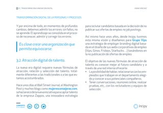 01 TRANSFORMACIÓN E INNOVACIÓN DIGITAL JOANA SÁNCHEZ
COMPARTE
ESTE EBOOK
Y por encima de todo, en momentos de profundos
cambios, debemos admitir los errores: sin fallos, no
se aprende. El aprendizaje se consolida en el proce-
so de reconocer, admitir y corregir los errores.
Es clave crear una organización que
permita equivocarse.
3.2. Atracción digital de talento.
La nueva era digital requiere nuevas fórmulas de
atracción, relación y selección del talento, total-
mente diferentes a las tradicionales o a las que es-
tamos acostumbrados.
Hace unos días el Wall Street Journal, el Washington
Post y muchos blogs como mujeresconsejeras.com,
sehacíanecodelanuevainiciativaparacaptartalento
de la empresa Zappos, una innovadora estrategia
TRANSFORMACIÓN DIGITAL DE LA PERSONAS YPROCESOS
para reclutar candidatos basada en la decisión de no
publicar sus ofertas de empleo: no job postings.
Así mismo hace unos años, desde íncipy, tuvimos
esta misma visión y diseñamos para Grupo Vips
una estrategia de employer branding digital basa-
daeneldiseñodesuswebscorporativasdeempleo
(Vips, Ginos, Fridays, Starbucks…) basándonos en
la no publicación de ofertas de empleo.
El objetivo de las nuevas fórmulas de atracción de
talento es conocer mejor al futuro candidato y a
través de una red interna ofrecerle:
Laposibilidaddehablar,relacionarseconlosem-•	
pleados que trabajan en el departamento elegi-
do y conocer a sus potenciales compañeros.
Tener conversaciones, reuniones online, realizar•	
pruebas, etc., con los reclutadores y equipos de
selección.
 
