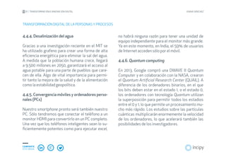 01 TRANSFORMACIÓN E INNOVACIÓN DIGITAL JOANA SÁNCHEZ
COMPARTE
ESTE EBOOK
4.4.4. Desalinización del agua
Gracias a una investigación reciente en el MIT se
ha utilizado grafeno para crear una forma de alta
eficiencia energética para eliminar la sal del agua.
A medida que la población humana crece, llegará
a 9.500 millones en 2050, garantizará el acceso al
agua potable para una parte de pueblos que care-
cen de ella. Algo de vital importancia para permi-
tir tanto la mejora de la salud y de la alimentación
como la estabilidad geopolítica.
4.4.5. Convergencia móviles y ordenadores perso-
nales (PCs)
Nuestro smartphone pronto será también nuestro
PC. Sólo tendremos que conectar el teléfono a un
monitor HDMI para convertirlo en un PC completo.
Una vez que los teléfonos inteligentes sean lo su-
ficientemente potentes como para ejecutar excel,
TRANSFORMACIÓN DIGITAL DE LA PERSONAS YPROCESOS
no habrá ninguna razón para tener una unidad de
equipo independiente para el monitor más grande.
Ya en este momento, en India, el 59% de usuarios
de Internet acceden sólo por el móvil.
4.4.6. Quantum computing
En 2013, Google compró una DWAVE II Quantum
Computer y en colaboración con la NASA, crearon
el Quantum Artificial Research Center (QUAIL). A
diferencia de los ordenadores binarios, en el que
los bits deben estar en el estado 1, o el estado 0,
los ordenadores con tecnología Quantum utilizan
la superposición para permitir todos los estadios
entre el 0 y 1, lo que permite un procesamiento mu-
cho más rápido. Los estudios sobre las partículas
cuánticas multiplicarán enormemente la velocidad
de los ordenadores, lo que acelerará también las
posibilidades de los investigadores.
 