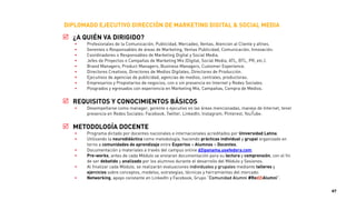 DIPLOMADO EJECUTIVO DIRECCIÓN DE MARKETING DIGITAL & SOCIAL MEDIA
! M1. FUNDAMENTOS DE BRANDING, MARKETING Y ESTRATEGIA DIGITAL
• El proceso para iniciar la transformación digital de su empresa a través del marketing.
• ¿Qué es esto de "digital"? ¿Cómo afecta a la actividad de marketing?
• ¿Cómo afecta a la propuesta de valor?, ¿Por qué la propuesta de valor es un tema de marketing digital?
Ejemplos cómo lo digital cambia nuestra propuesta de valor.
• ¿Cómo afecta a la identidad corporativa y marca comercial?, ¿Cómo cambia la comunicación de las
empresas el concepto identidad digital y marca 2.0? ¿Qué objetivos nos ayuda a conseguir? ¿En qué
plataformas debería estar presente? ¿Cómo priorizo?.
• ¿Cómo afecta a los procesos dentro de una empresa? La entrada de nuevas actividades implica una
revisión de los procesos actuales. Si estamos en Twitter/Facebook y alguien se queja, ¿quién debería
responder? La base de datos, ¿de quién depende? ¿Cómo transformamos los mensajes de los
consumidores en fuente de innovación?.
• Taller práctico individual.
• Auto-evaluación de asimilación de conceptos.
! M2. PLAN ESTRATEGICO MARKETING DIGITAL INTEGRAL (ON+OFF)
• En este módulo aprenderás cómo realizar un Plan de Marketing Digital integral y efectivo.
• Define todas las fases y lleva a cabo un Plan de Marketing Digital integrado con el Mix de medios.
• El Mix de Marketing integrado con el Mix Digital, implementación, seguimiento y control del plan.
• Generación de valor y palancas de negocio desde el marketing digital.
• Estrategias Mix Digital: Atraer, Convertir, Retener, Fidelizar, Medir y Analizar.
• Conoce las métricas e indicadores claves de gestión, control y rendimiento.
• Análisis de la rentabilidad (ROI) de campañas online.
• Taller práctico en equipo.
• Auto-evaluación de asimilación de conceptos.
47
 