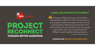 #ProjectReconnect • Marketing En La Era De La Conexión • 2WFA • We Are Social #ProjectReconnect • Marketing En La Era De La Conexión • 3WFA • We Are Social
~ Will Gilroy, World Federation of Advertisers!
“
ACERCA DEL PROYECTO RECONNECT
El Proyecto Reconnect es una iniciativa
liderada por la WFA con el fin de escuchar lo
que la gente realmente espera de las marcas
y el marketing. Esperamos que brinde a los
anunciantes una guía práctica que los ayude
a garantizar que sus comportamientos
reflejen lo que la gente quiere y espera.
AVERIGÜE MÁS: PROJECT-RECONNECT.COM
8@RAFAIGUAL#TRANSFORMDMKT
 