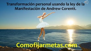 Comofijarmetas.com
Transformación personal usando la ley de la
Manifestación de Andrew Corentt.
 