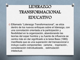 LIDERAZGO
TRANSFORMACIONAL
EDUCATIVO
O Elllamado “Liderazgo Transformacional”, se sitúa
dentro de los nuevos enfoques sobre el liderazgo, con
una connotación orientada a la participación y
flexibilidad en la organización, abandonando las
teorías del súper hombre y su fuente de influencia se
centra más en dar significado a la tarea Bass (1985)
manifiesta que es una superación del transaccional e
incluye cuatro componentes: carisma , inspiración ,
consideración individualizada , estimulación
intelectual.
 