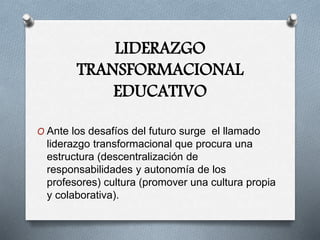 LIDERAZGO
TRANSFORMACIONAL
EDUCATIVO
O Ante los desafíos del futuro surge el llamado
liderazgo transformacional que procura una
estructura (descentralización de
responsabilidades y autonomía de los
profesores) cultura (promover una cultura propia
y colaborativa).
 