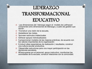 LIDERAZGO
TRANSFORMACIONAL
EDUCATIVO
O Las dimensiones del liderazgo según el modelo de Leithwood
comprende ocho dimensiones de liderazgo y cuatro de gestión que
serían:
O 1Construir una visión de la escuela,
O 2establecer las metas,
O 3proveer estímulos intelectuales
O 4ofrecer apoyos individualizados
O 5,proporcionar modelos de las mejoras prácticas, de acuerdo con
los valores importantes de la organización
O 6,inducir altas expectativas de realización ( resultados, construir
una cultura escolar productiva,
O 7desarrollar estructuras para una mayor participación en las
decisiones escolares,
O 8Preocuparse por el personal, apoyo instructivo, monitorizar las
actividades de la escuela, construir relaciones con la comunidad.
 