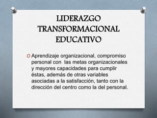 LIDERAZGO
TRANSFORMACIONAL
EDUCATIVO
O Aprendizaje organizacional, compromiso
personal con las metas organizacionales
y mayores capacidades para cumplir
éstas, además de otras variables
asociadas a la satisfacción, tanto con la
dirección del centro como la del personal.
 