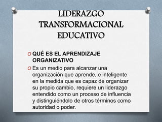 LIDERAZGO
TRANSFORMACIONAL
EDUCATIVO
O QUÉ ES EL APRENDIZAJE
ORGANIZATIVO
O Es un medio para alcanzar una
organización que aprende, e inteligente
en la medida que es capaz de organizar
su propio cambio, requiere un liderazgo
entendido como un proceso de influencia
y distinguiéndolo de otros términos como
autoridad o poder.
 
