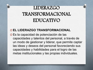 LIDERAZGO
TRANSFORMACIONAL
EDUCATIVO
O EL LIDERAZGO TRANSFORMACIONAL
O Es la capacidad de potenciación de las
capacidades y talentos del personal, a través de
un modo de gestionar y liderar, que permite captar
las ideas y deseos del personal favoreciendo sus
capacidades y habilidades para el logro de las
metas institucionales y las propias individuales.
 
