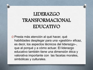 LIDERAZGO
TRANSFORMACIONAL
EDUCATIVO
O Presta más atención al qué hacer, qué
habilidades desplegar para una «gestión» eficaz,
es decir, los aspectos técnicos del liderazgo–,
que al porqué y a cómo actuar. El liderazgo
educativo también tiene una dimensión ética y
valorativa importante con las facetas morales,
simbólicas y culturales.
 