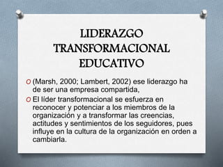 LIDERAZGO
TRANSFORMACIONAL
EDUCATIVO
O (Marsh, 2000; Lambert, 2002) ese liderazgo ha
de ser una empresa compartida,
O El líder transformacional se esfuerza en
reconocer y potenciar a los miembros de la
organización y a transformar las creencias,
actitudes y sentimientos de los seguidores, pues
influye en la cultura de la organización en orden a
cambiarla.
 