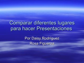 Comparar diferentes lugares para hacer Presentaciones  Por Daisy Rodríguez Rosa Figueroa 