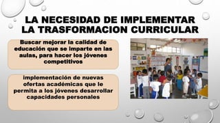 LA NECESIDAD DE IMPLEMENTAR
LA TRASFORMACION CURRICULAR
Buscar mejorar la calidad de
educación que se imparte en las
aulas, para hacer los jóvenes
competitivos
implementación de nuevas
ofertas académicas que le
permita a los jóvenes desarrollar
capacidades personales
 