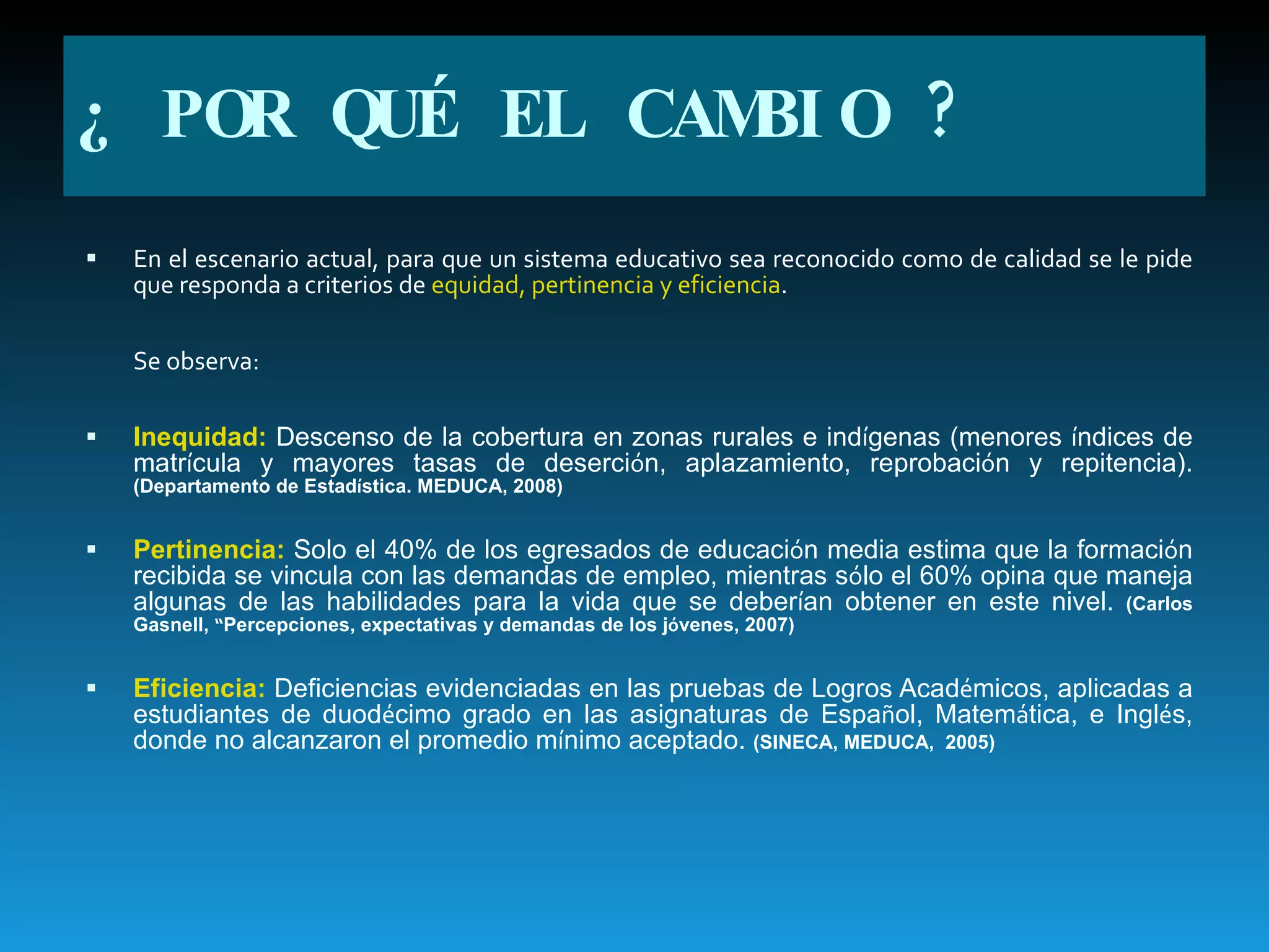 En el escenario actual, para que un sistema educativo sea reconocido como de calidad se le pide que responda a criterios de  equidad, pertinencia y eficiencia . Se observa: Inequidad:  Descenso de la cobertura en zonas rurales e ind í genas (menores  í ndices de matr í cula y mayores tasas de deserci ó n, aplazamiento, reprobaci ó n y repitencia).  (Departamento de Estad í stica. MEDUCA, 2008) Pertinencia:  Solo el 40% de los egresados de educaci ó n media estima que la formaci ó n recibida se vincula con las demandas de empleo, mientras s ó lo el 60% opina que maneja algunas de las habilidades para la vida que se deber í an obtener en este nivel.  (Carlos Gasnell,  “ Percepciones, expectativas y demandas de los j ó venes, 2007) Eficiencia:  Deficiencias evidenciadas en las pruebas de Logros Acad é micos, aplicadas a estudiantes de duod é cimo grado en las asignaturas de Espa ñ ol, Matem á tica, e Ingl é s, donde no alcanzaron el promedio m í nimo aceptado.  (SINECA, MEDUCA,  2005) ¿ POR QUÉ EL CAMBIO ? 