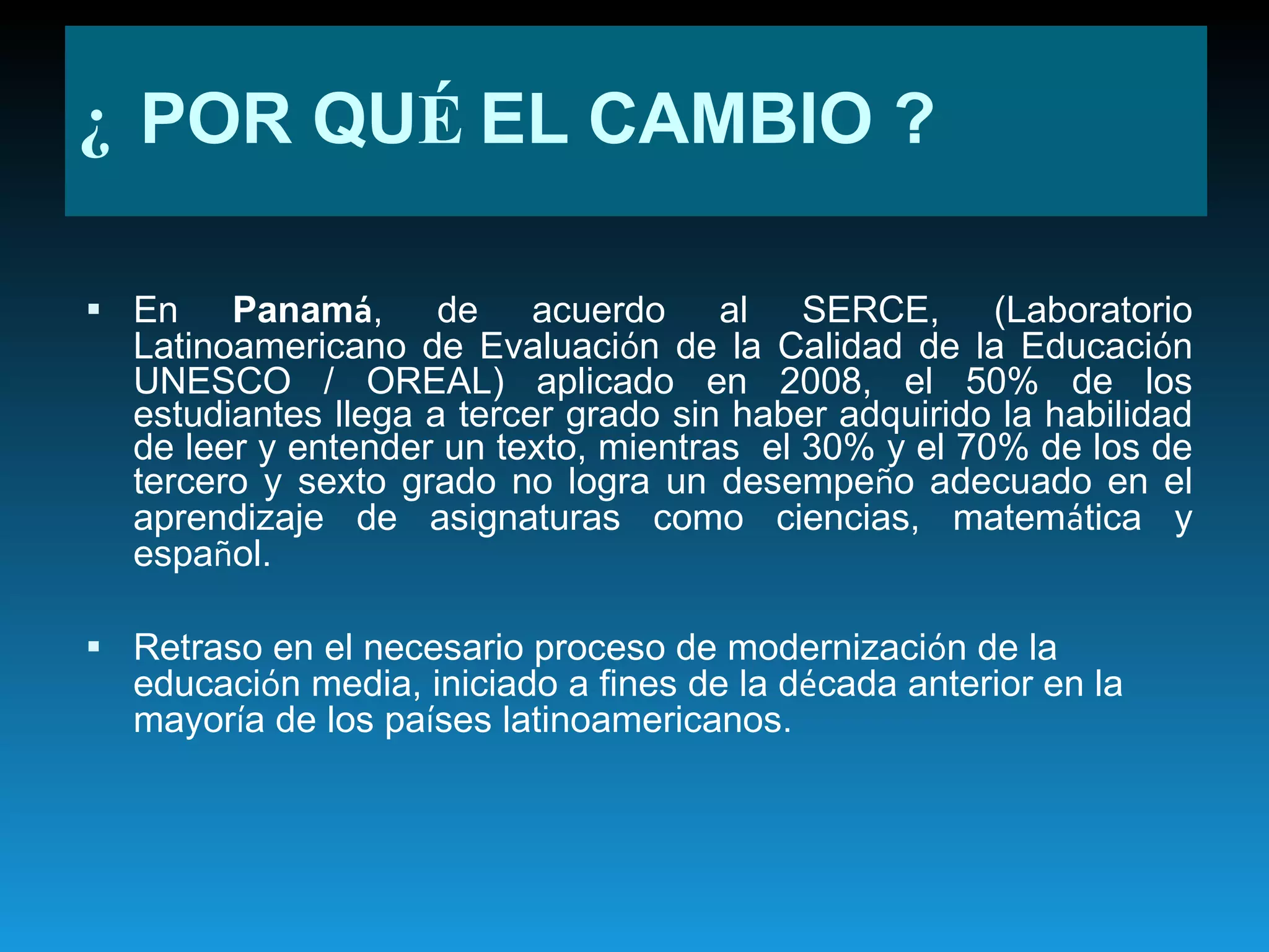 En  Panam á , de acuerdo al SERCE, (Laboratorio Latinoamericano de Evaluaci ó n de la Calidad de la Educaci ó n UNESCO / OREAL) aplicado en 2008, el 50% de los estudiantes llega a tercer grado sin haber adquirido la habilidad de leer y entender un texto, mientras  el 30% y el 70% de los de tercero y sexto grado no logra un desempe ñ o adecuado en el aprendizaje de asignaturas como ciencias, matem á tica y espa ñ ol. Retraso en el necesario proceso de modernizaci ó n de la educaci ó n media, iniciado a fines de la d é cada anterior en la mayor í a de los pa í ses latinoamericanos. ¿  POR QU É  EL CAMBIO ? 