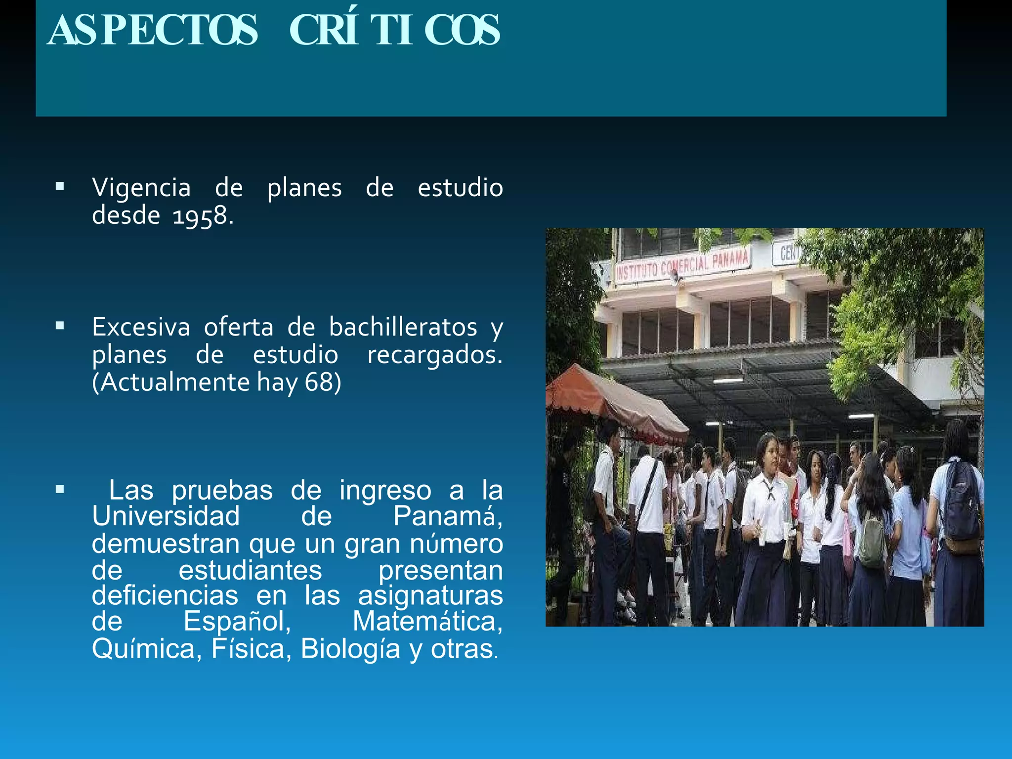 ASPECTOS CRÍTICOS Vigencia de planes de estudio desde  1958. Excesiva oferta de bachilleratos y planes de estudio recargados. (Actualmente hay 68) Las pruebas de ingreso a la Universidad de Panam á , demuestran que un gran n ú mero de estudiantes presentan deficiencias en las asignaturas de Espa ñ ol, Matem á tica, Qu í mica, F í sica, Biolog í a y otras .  