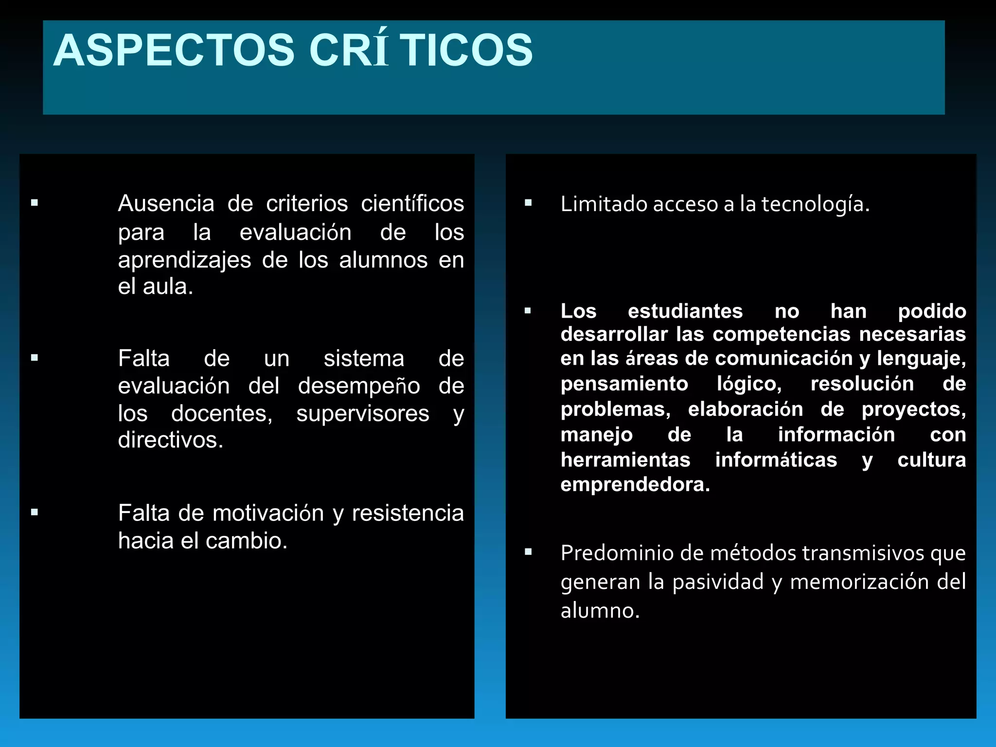 ASPECTOS CR Í TICOS Ausencia de criterios cient í ficos para la evaluaci ó n de los aprendizajes de los alumnos en el aula. Falta de un sistema de evaluaci ó n del desempe ñ o de los docentes, supervisores y directivos. Falta de motivaci ó n y resistencia hacia el cambio. Limitado acceso a la tecnología.   Los estudiantes no han podido desarrollar las competencias necesarias en las  á reas de comunicaci ó n y lenguaje, pensamiento l ó gico, resoluci ó n de problemas, elaboraci ó n de proyectos, manejo de la informaci ó n con herramientas inform á ticas y cultura emprendedora.  Predominio de métodos transmisivos que generan la pasividad y memorización del alumno. 