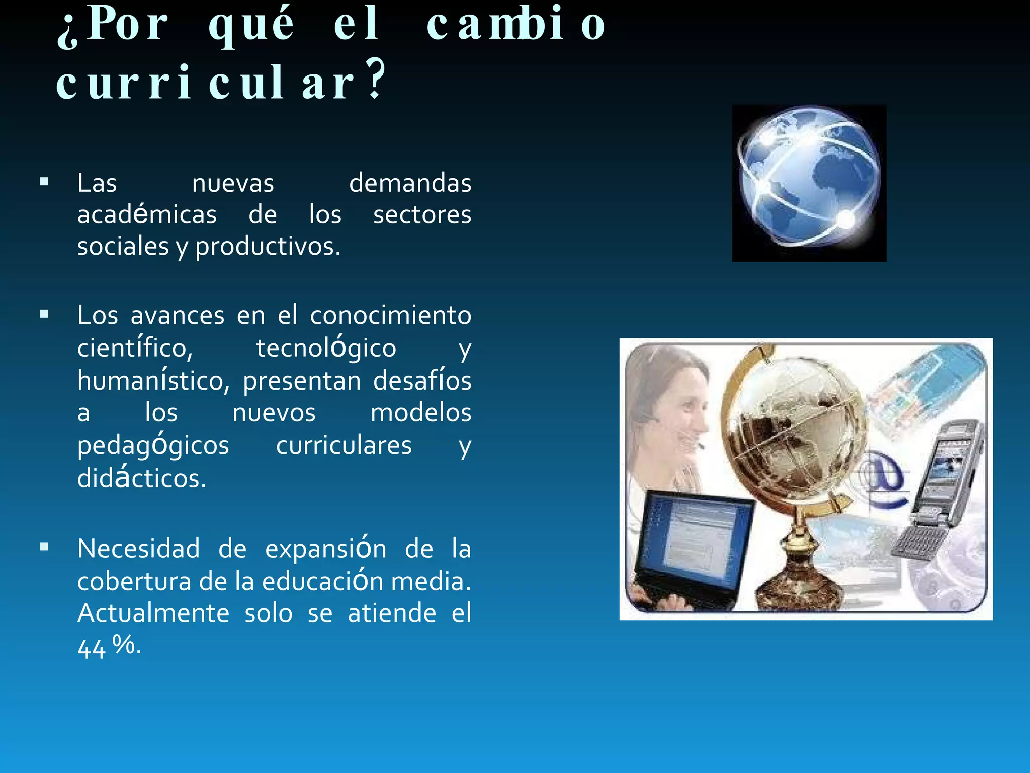 ¿Por qué el cambio curricular? Las nuevas demandas acad é micas de los sectores sociales y productivos. Los avances en el conocimiento cient í fico, tecnol ó gico y human í stico, presentan desaf í os a los nuevos modelos pedag ó gicos curriculares y did á cticos. Necesidad de expansi ó n de la cobertura de la educaci ó n media. Actualmente solo se atiende el 44 %. 