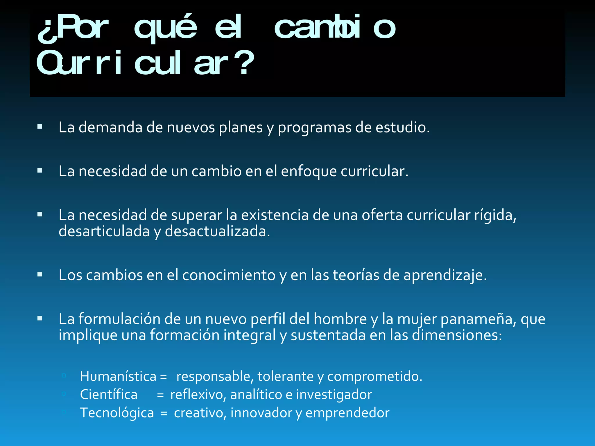 ¿Por qué el cambio Curricular? La demanda de nuevos planes y programas de estudio. La necesidad de un cambio en el enfoque curricular. La necesidad de superar la existencia de una oferta curricular rígida, desarticulada y desactualizada. Los cambios en el conocimiento y en las teorías de aprendizaje. La formulación de un nuevo perfil del hombre y la mujer panameña, que implique una formación integral y sustentada en las dimensiones: Humanística =  responsable, tolerante y comprometido. Científica    =  reflexivo, analítico e investigador Tecnológica  =  creativo, innovador y emprendedor 
