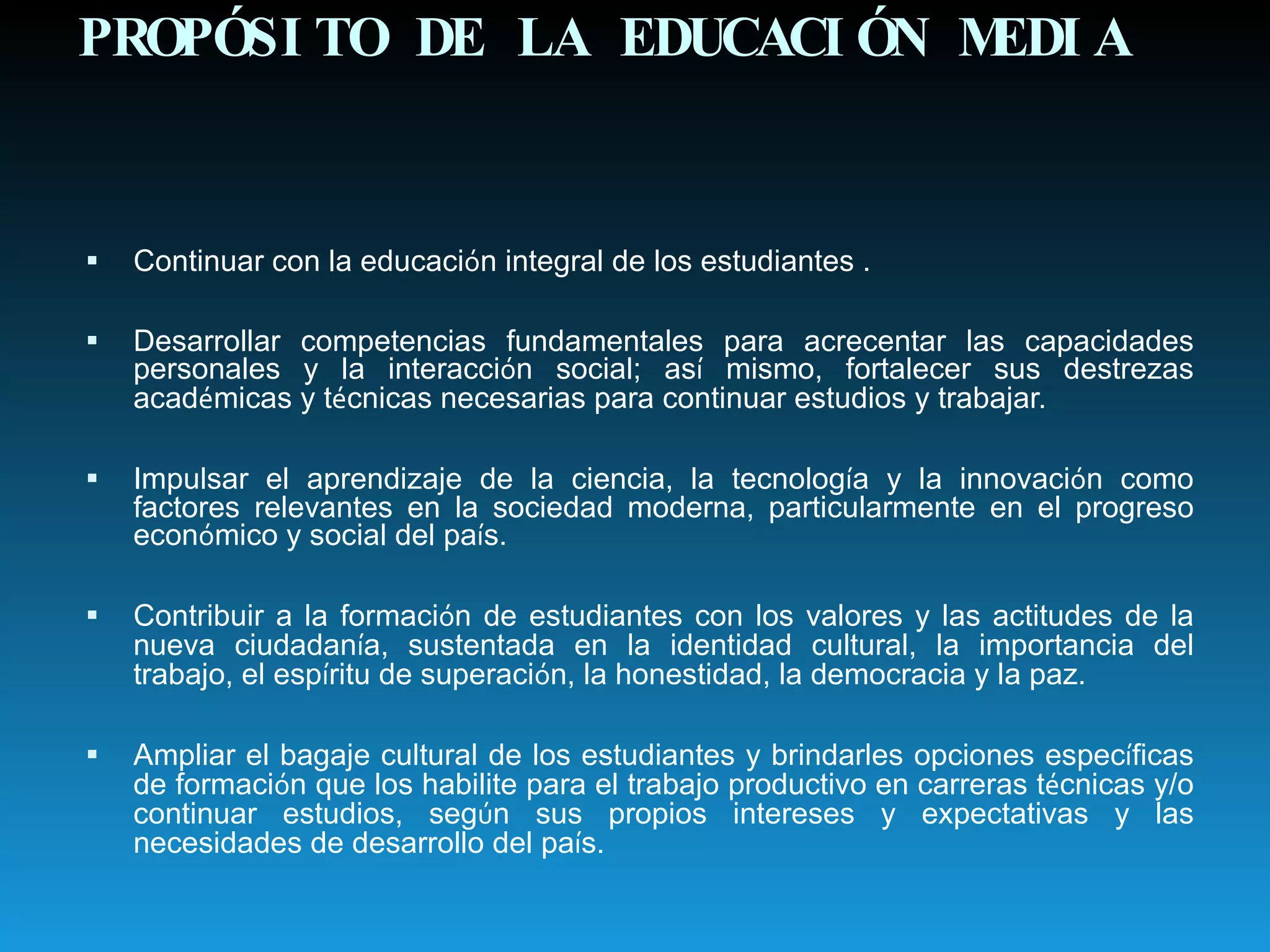 PROPÓSITO DE LA EDUCACIÓN MEDIA Continuar con la educaci ó n integral de los estudiantes . Desarrollar competencias fundamentales para acrecentar las capacidades personales y la interacci ó n social; as í  mismo, fortalecer sus destrezas acad é micas y t é cnicas necesarias para continuar estudios y trabajar. Impulsar el aprendizaje de la ciencia, la tecnolog í a y la innovaci ó n como factores relevantes en la sociedad moderna, particularmente en el progreso econ ó mico y social del pa í s. Contribuir a la formaci ó n de estudiantes con los valores y las actitudes de la nueva ciudadan í a, sustentada en la identidad cultural, la importancia del trabajo, el esp í ritu de superaci ó n, la honestidad, la democracia y la paz. Ampliar el bagaje cultural de los estudiantes y brindarles opciones espec í ficas de formaci ó n que los habilite para el trabajo productivo en carreras t é cnicas y/o continuar estudios, seg ú n sus propios intereses y expectativas y las necesidades de desarrollo del pa í s. 