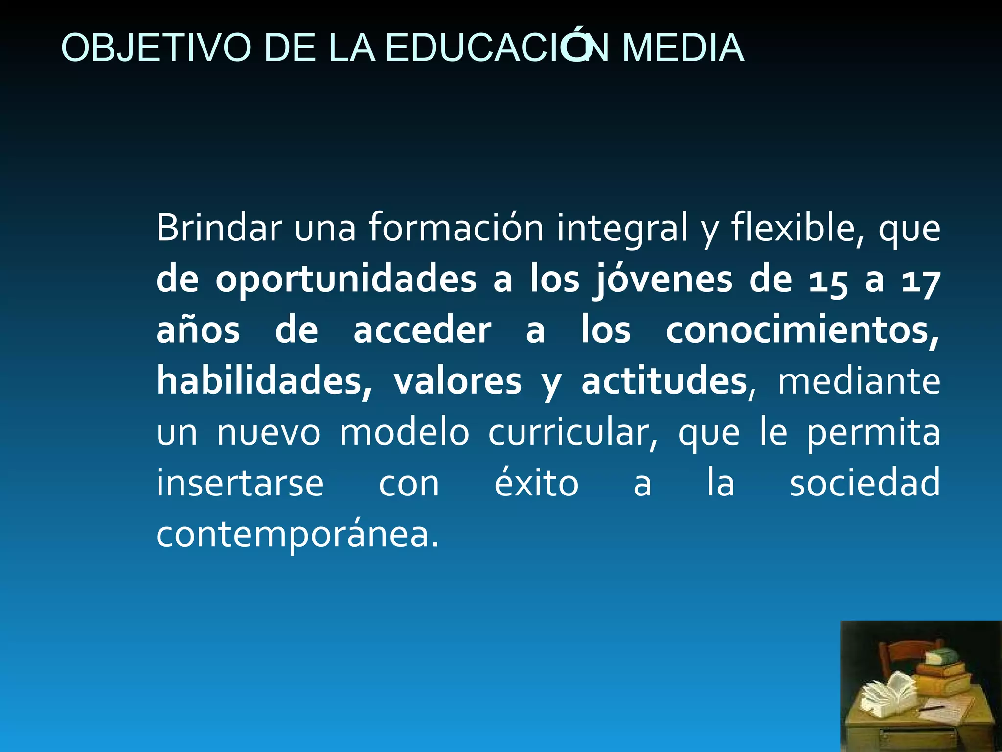 OBJETIVO DE LA EDUCACI Ó N MEDIA Brindar una formación integral y flexible, que  de oportunidades a los jóvenes de 15 a 17 años de acceder a los conocimientos, habilidades, valores y actitudes , mediante un nuevo modelo curricular, que le permita insertarse con éxito a la sociedad contemporánea. 
