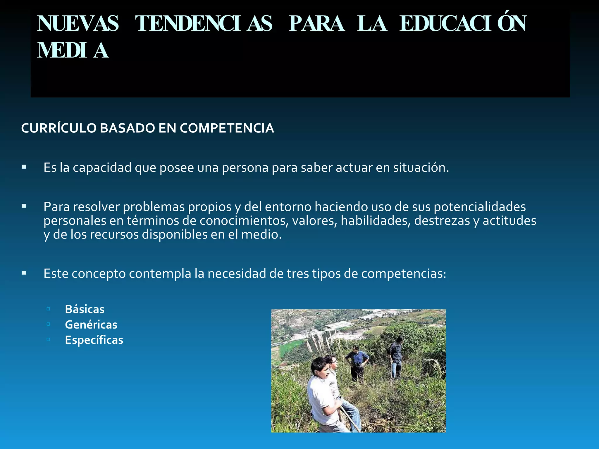 NUEVAS TENDENCIAS PARA LA EDUCACIÓN MEDIA CURRÍCULO BASADO EN COMPETENCIA   Es la capacidad que posee una persona para saber actuar en situación. Para resolver problemas propios y del entorno haciendo uso de sus potencialidades personales en términos de conocimientos, valores, habilidades, destrezas y actitudes y de los recursos disponibles en el medio. Este concepto contempla la necesidad de tres tipos de competencias:  Básicas Genéricas Específicas 