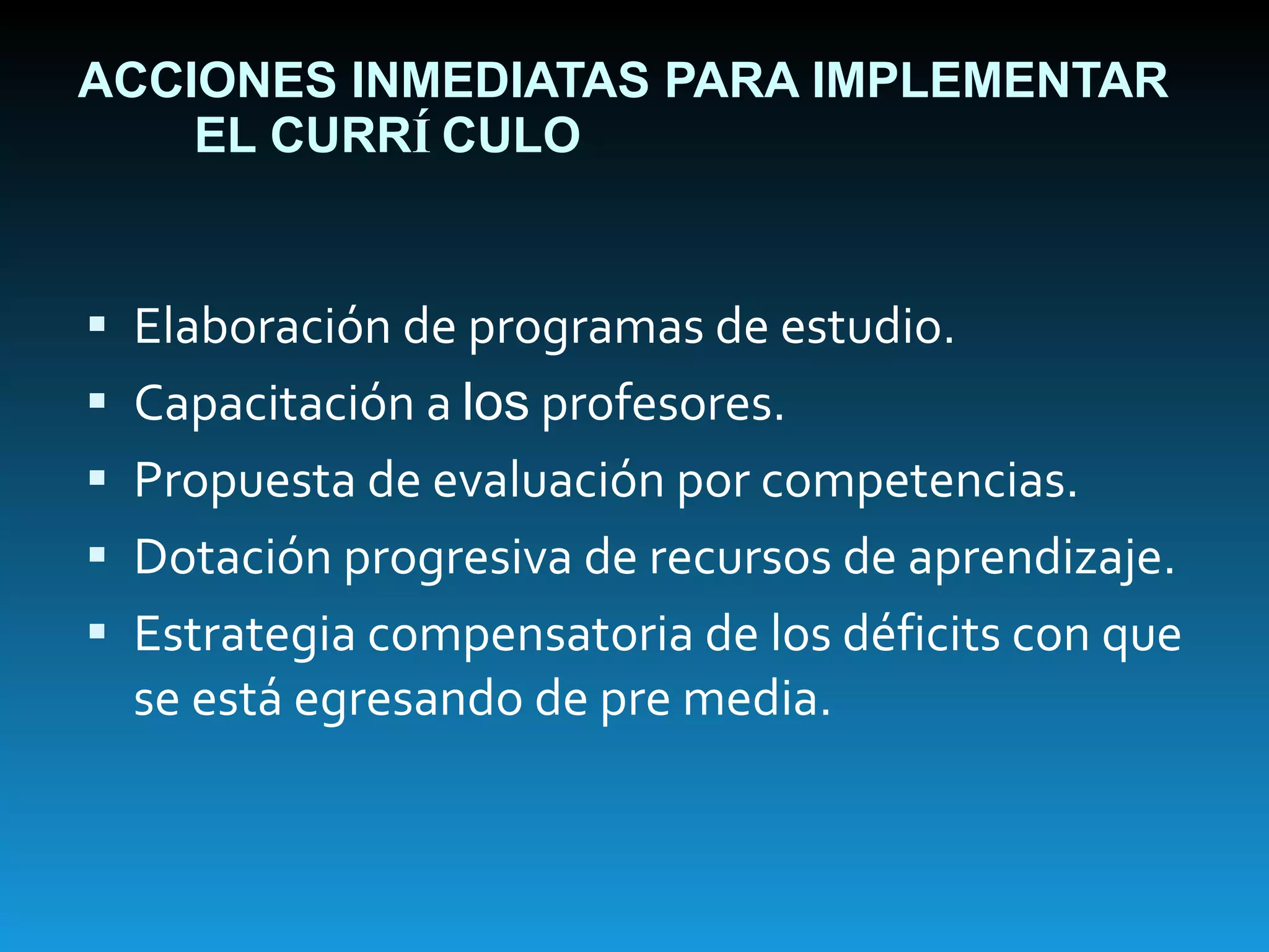 ACCIONES INMEDIATAS PARA IMPLEMENTAR EL CURR Í CULO Elaboración de programas de estudio. Capacitación a  los  profesores. Propuesta de evaluación por competencias. Dotación progresiva de recursos de aprendizaje. Estrategia compensatoria de los déficits con que se está egresando de pre media. 