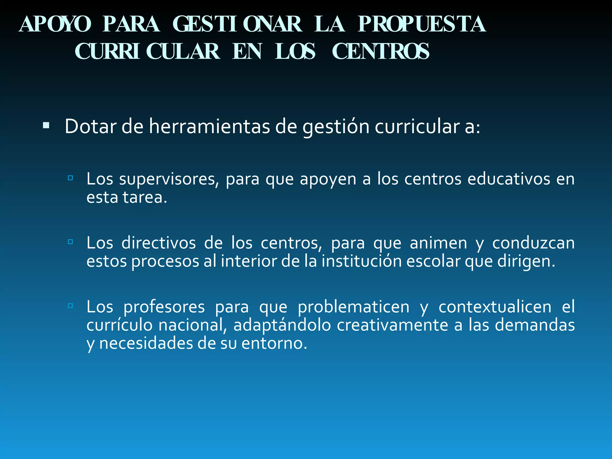 APOYO PARA GESTIONAR LA PROPUESTA CURRICULAR EN LOS CENTROS Dotar de herramientas de gestión curricular a: Los supervisores, para que apoyen a los centros educativos en esta tarea. Los directivos de los centros, para que animen y conduzcan estos procesos al interior de la institución escolar que dirigen. Los profesores para que problematicen y contextualicen el currículo nacional, adaptándolo creativamente a las demandas y necesidades de su entorno. 