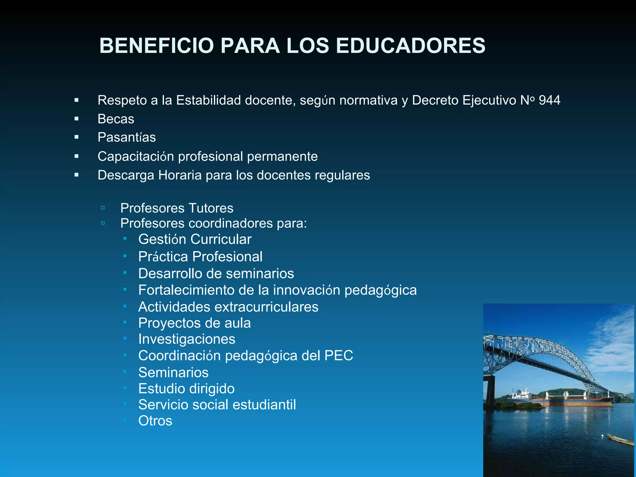 Respeto a la Estabilidad docente, seg ú n normativa y Decreto Ejecutivo N º  944 Becas Pasant í as Capacitaci ó n profesional permanente Descarga Horaria para los docentes regulares Profesores Tutores Profesores coordinadores para: Gesti ó n Curricular Pr á ctica Profesional Desarrollo de seminarios Fortalecimiento de la innovaci ó n pedag ó gica Actividades extracurriculares Proyectos de aula Investigaciones Coordinaci ó n pedag ó gica del PEC Seminarios Estudio dirigido Servicio social estudiantil Otros BENEFICIO PARA LOS EDUCADORES 