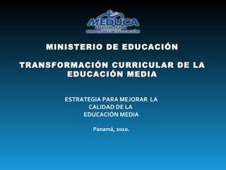 MINISTERIO DE EDUCACIÓN TRANSFORMACIÓN CURRICULAR DE LA EDUCACIÓN MEDIA ESTRATEGIA PARA MEJORAR  LA CALIDAD DE LA  EDUCACIÓN MEDIA Panamá, 2010. 