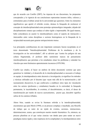 que de acuerdo con Castillo (2007), las riquezas de sus discusiones, las propuestas
conceptuales y la vigencia de sus conclusiones representan insumos útiles, valiosos y
estimulantes para el debate actual de la universidad que queremos. Entre los elementos
significativos que aportó el referido evento, destaca la búsqueda de esclarecer el
concepto de interdisciplinariedad como prototipo epistemológico integrador, alejado del
disciplinamiento estanco que conduce al saber rígido e impermeable. De igual manera,
hubo coincidencia en asumir lo interdisciplinario como el soporte de interacción e
intercambio entre varias disciplinas o sectores heterogéneos en la búsqueda de la
reciprocidad necesaria para generar enriquecimiento mutuo.
Las principales contribuciones de este importante seminario fueron recopiladas en el
texto denominado “Interdisciplinariedad: Problemas de la enseñanza y de la
investigación en las universidades”, allí se advierte que “contra los peligros de una
cultura

fragmentada,

el

profesor

debe

suministrar

marcos

de

pensamiento

interdisciplinarios que permitan a los estudiantes situar los problemas y entender los
vínculos que unen fenómenos aparentemente inconexos (1970:306).
Castillo (ya citado), al hacer un análisis de dicho documento sostiene que para
garantizar la vitalidad y el desarrollo de la interdisciplinariedad es necesario el trabajo
en equipo, la interdependencia entre docencia e investigación, re-significar los métodos
y técnicas utilizados por el docente (que vayan más allá de la memorización y del
razonamiento discursivo), lo que conllevaría a establecer otros tipos de vinculación
entre los actores (profesores y estudiantes) basados en la curiosidad, la búsqueda
permanente, la incertidumbre, la aventura, el descubrimiento, es decir, el deseo de
transformación por medio de nuevos acercamientos, puesto que, descubrir significa
salirse de los caminos trillados.
Ahora bien, cuando se revisa la literatura referida a la interdisciplinariedad,
encontramos que para Morín (1994), es un proceso complejo e inacabado, una filosofía
de trabajo que se nutre de un tejido de eventos, acciones, interacciones,
determinaciones, azares, que constituyen nuestro mundo fenoménico. Es, entonces, un
proceso pluralista en el que varias ciencias van dando paso para sentar un nuevo
paradigma menos rígido y más respetuoso de la complejidad y la interdependencia entre
10

 