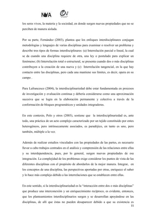 los seres vivos, la materia y la sociedad, en donde surgen nuevas propiedades que no se
perciben de manera aislada.
Por su parte, Fernández (2003), plantea que los enfoques interdisciplinares conjugan
metodologías y lenguajes de varias disciplinas para examinar o resolver un problema y
describe tres tipos de formas interdisciplinares: (a) Interrelación parcial o lineal, la cual
se da cuando una disciplina requiere de otra, una ley o postulado para explicar un
fenómeno; (b) Interrelación total o estructural, se presenta cuando dos o más disciplinas
contribuyen a la creación de una nueva y (c) Interrelación tangencial, en la que hay
contacto entre las disciplinas, pero cada una mantiene sus límites, es decir, opera en su
campo .
Para Lafrancesco (2004), la interdisciplinariedad debe estar fundamentada en procesos
de investigación y evaluación continua y debería considerarse como una aproximación
sucesiva que se logra en la elaboración permanente y colectiva a través de la
conformación de bloques programáticos y unidades integradoras.
En este contexto, Polo y otros (2003), sostiene que la interdisciplinariedad es, ante
todo, una práctica de un acto complejo caracterizado por un tejido constituido por entes
heterogéneos, pero intrínsecamente asociados, es paradójico, en tanto es uno, pero
también, múltiple a la vez.
Además de realizar estudios vinculados con las propiedades de las partes, es necesario
llevar a cabo trabajos centrados en el análisis y comprensión de las relaciones entre ellas
y su interdependencia, pues, por lo general, surgen nuevas propiedades de esa
integración. La complejidad de los problemas exige considerar los puntos de vista de las
diferentes disciplinas con el propósito de abordarlos de la mejor manera. Integrar, en
los conceptos de una disciplina, las perspectivas aportadas por otras, enriquece el saber
y lo hace más complejo debido a las interrelaciones que se establecen entre ellas.
En este sentido, si la interdisciplinariedad es la “interacción entre dos o más disciplinas”
que produce una interconexión y un enriquecimiento recíproco, es evidente, entonces,
que los planteamientos interdisciplinarios surgen y se desarrollan apoyándose en las
disciplinas, de allí que éstas no pueden desaparecer debido a que su existencia es
11

 