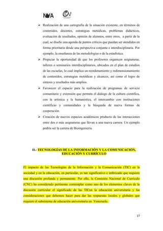  Realización de una cartografía de la situación existente, en términos de
contenidos, docentes, estrategias metódicas, problemas didácticos,
evaluación de resultados, opinión de alumnos, entre otros, a partir de la
cual, se diseñe una agenda de puntos críticos que puedan ser atendidos en
forma prioritaria desde una perspectiva conjunta e interdisciplinaria. Por
ejemplo, la enseñanza de las metodologías o de la estadística.
 Propiciar la oportunidad de que los profesores organicen asignaturas,
talleres o seminarios interdisciplinarios, ubicados en el plan de estudios
de las escuelas, lo cual implica un reordenamiento y redimensionamiento
de contenidos, estrategias metódicas y alcances, así como el logro de
síntesis y resultados más amplios.
 Favorecer el espacio para la realización de programas de servicio
comunitario y extensión que permita el diálogo de la cultura científica,
con la artística y la humanística, el intercambio con instituciones
científicas y comunidades y la búsqueda de nueva formas de
cooperación.
 Creación de nuevos espacios académicos producto de las interacciones
entre dos o más asignaturas que llevan a una nueva carrera. Un ejemplo
podría ser la carrera de Bioingeniería.

II.- TECNOLOGÍAS DE LA INFORMACIÓN Y LA COMUNICACIÓN,
EDUCACIÓN Y CURRÍCULO

El impacto de las Tecnologías de la Información y la Comunicación (TIC) en la
sociedad y en la educación, en particular, es tan significativo e imbricado que requiere
una discusión profunda y permanente. Por ello, la Comisión Nacional de Currículo
(CNC) ha considerado pertinente contemplar como uno de los elementos claves de la
discusión curricular el significado de las TICen la educación universitaria y las
consideraciones que debemos hacer para dar las respuestas locales y globales que
requiere el subsistema de educación universitaria en Venezuela.

17

 