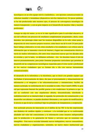 tecnológicos en un sólo equipo móvil e inalámbrico, con opciones comunicacionales de
cobertura mundial e instantánea (dispositivos móviles interactivos). En pocas palabras,
se ha ido produciendo ante nuestros ojos, el proceso de convergencia tecnológica de
manera transparente y con un gran impacto en el desarrollo de nuestras vidas y nuestras
profesiones.
Aunque no deja de usarse, ya no es lo más significativo para la actividad educativa, el
uso del software con procesos de enseñanza completamente programados, ahora, como
docentes, nos preocupa cómo usar los recursos disponibles en la web, cómo poner a
disposición de otros nuestros propios recursos, cómo hacer uso de la web 2.0 para poder
hacer trabajo colaborativo en red, cómo enseñarles a los estudiantes a ser críticos ante la
información que se transmite a través de Internet y lograr una comunicación efectiva a
través de medios informáticos, ello entre otras situaciones nuevas que tres décadas atrás
no existían y, por lo tanto, no debíamos enfrentar. Así, los docentes tienen el reto de
innovar permanentemente, para poder fomentar propuestas curriculares que permitan el
desarrollo de las competencias tecnológicas requeridas para el éxito social y profesional
de los nuevos ciudadanos que se forman día a día con nuevas herramientas
comunicacionales.
El desarrollo de la informática y la electrónica, que se inició con grandes equipos que
facilitaban el procesamiento de datos, dio paso al procesamiento y almacenamiento de
información y al integrarse a las telecomunicaciones y miniaturizarse, facilitó, de
manera acelerada, la conformación de la sociedad en redes. Para Castell (2000), la gran
red que representa Internet fue posible gracias a tres condiciones: la primera es que la
red se conformó con una arquitectura abierta, descentralizada, distribuida y
multidireccional en su interactividad, la segunda, los protocolos de comunicación y sus
desarrollos son abiertos, se pueden distribuir libremente y son sujetos de modificación y
la tercera es que la red se constituyó bajo los principios de transparencia y cooperación.
Este acelerado proceso de innovación en el ámbito de las TIC le ha ido imprimiendo
una dinámica de cambios rápidos y continuos a la sociedad que se va conformando
alrededor del valor del conocimiento y la información como insumos indispensables
para la producción y la generación de bienes y servicios que en ocasiones son
intangibles. Esta nueva sociedad demanda nuevos trabajadores, nuevos consumidores,
nuevos ciudadanos y organizaciones, asimismo, un nuevo marco institucional que
19

 