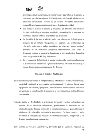cooperación inter-universitaria, la transferencia y equivalencia de carreras y
programas para los estudiantes de los diferentes niveles del subsistema de
educación universitario requiere de un sistema de crédito transparente,
compatible con las necesidades particulares de cada universidad.
•

Los planes de estudio de carreras y programas en diferentes universidades
del país pueden lograr un mayor equilibrio y armonización si parten de un
sistema de créditos centrado en el trabajo del estudiante.

•

La duración de la hora académica debe estar claramente definida para la
creación de un sistema transparente de créditos. Las instituciones de
educación universitaria deben considerar los diversos “nudos críticos”
presentes en las estructuras académico–administrativas, tales como la
diversidad con que se maneja la duración de la hora académica, la cual se
ubica en opciones de 45, 50 y 60 minutos.

•

En el proceso de definición de la unidad crédito, debe plantearse claramente
la diferenciación entre lo que significa el tiempo de actividad individual y el
tiempo de acompañamiento por parte del docente.
Sistema de Créditos Académicos

Es un mecanismo para evaluar el cumplimiento de estándares de calidad, transferencias,
movilidad estudiantil y cooperación interinstitucional. El sistema busca hacer
equiparable las carreras y programas, entre diferentes instituciones de educación
universitaria, la homologación de estudios y la convalidación de títulos obtenidos
en el exterior.

Además, facilita la flexibilidad y la articulación horizontal y vertical en los planes de
estudios de la educación universitaria, posibilitando la movilidad de los
estudiantes dentro de cada institución y entre las instituciones que conforman el
subsistema de educación universitaria venezolano. De igual manera,

debe

coadyuvar a fortalecer los procesos de internacionalización, integración y las
diversas modalidades de cooperación.

Este Sistema de Créditos Académicos, propuesto por la Comisión Nacional de
45

 