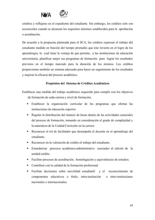 créditos y reflejarse en el expediente del estudiante. Sin embargo, los créditos solo son
reconocidos cuando se alcanzan los requisitos mínimos establecidos para la aprobación
o acreditación.
De acuerdo a la propuesta planteada para el SCA, los créditos expresan el trabajo del
estudiante medido en función del tiempo promedio que éste invierte en el logro de los
aprendizajes, lo cual tiene la ventaja de que permite, a las instituciones de educación
universitaria, planificar mejor sus programas de formación para lograr los resultados
previstos en el tiempo marcado para la duración de los mismos. Los créditos
proporcionan también un sistema adecuado para hacer un seguimiento de los resultados
y mejorar la eficacia del proceso académico.
Propósitos del Sistema de Créditos Académicos
Establecer una medida del trabajo académico requerido para cumplir con los objetivos
de formación de cada carrera y nivel de formación.


Establecer la organización curricular de los programas que ofertan las
instituciones de educación superior.



Regular la distribución del número de horas dentro de las actividades esenciales
del proceso de formación, tomando en consideración el grado de complejidad y
la naturaleza de la Unidad Curricular en la carrera.



Reconocer el rol de facilitador que desempeña el docente en el aprendizaje del
estudiante.



Reconocer en la valoración de crédito el trabajo del estudiante.



Estandarizar procesos académico-administrativo asociados al cálculo de la
unidad crédito.



Facilitar procesos de acreditación, homologación y equivalencias de estudios.



Contribuir con la calidad de la formación profesional.



Facilitar decisiones sobre movilidad estudiantil

y el

componentes educativos o título, intra-institución

reconocimiento de
e inter-instituciones

nacionales e internacionales.

47

 