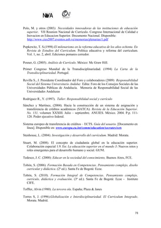 Polo, M. y otros (2003). Necesidades innovadoras de las instituciones de educación
superior. VII Reunion Nacional de Curriculo. Congreso Internacional de Calidad e
Inovacion en Educacion Superior. Documento Nacional. Disponible:
http://www.cies2007.eventos.usb.ve/memorias/plenarias/1.pdf
Popkewitz, T. S.(1998) El milenarismo en la reforma educativa de los años ochenta. En
Revista de Estudios del Curriculum. Política educativa y reforma del curriculum.
Vol. 1, no. 2, abril. Ediciones pomares corredor.
Posner, G. (2005). Análisis de Currículo. México: Mc Graw Hill.
Primer Congreso Mundial de la Transdisciplinariedad. (1994) La Carta de la
Transdisciplinariedad. Portugal.
Revilla S., J. Presidente Coordinador del Foro y colaboradores (2009) Responsabilidad
Social del Sistema Universitario Andaluz Edita: Foro de los Consejos Sociales de las
Universidades Públicas de Andalucía. Memoria de Responsabilidad Social de las
Universidades Andaluzas
Rodríguez R., Y. (1997). Taller: Responsabilidad social y currículo
Sánchez y Martínez, (2004). Hacia la construcción de un sistema de asignación y
transferencia de créditos académicos (SATCA). Revista de la Educación Superior.
No. 131, volumen XXXIII. Julio – septiembre. ANUIES. México. 2004. P.p. 111128. Poder ejecutivo federal.
Sistema europeo de transferencia de créditos – ECTS. Guía del usuario. [Documento en
línea]. Disponible en: www.europa.eu.int/comm/education/socrates/ects
Stenhouse, L. (2004). Investigación y desarrollo del currículum. Madrid: Morata.
Stuart, M. (2008). El concepto de ciudadanía global en la educación superior.
Colaboración especial 1.9. En: La educación superior en el mundo 3: Nuevos retos y
roles emergentes para el desarrollo humano y social. GUNI.
Tedesco, J. C. (2000): Educar en la sociedad del conocimiento, Buenos Aires, FCE.
Tobón, S. (2006). Formación Basada en Competencias. Pensamiento complejo, diseño
curricular y didáctica. (2ª ed.). Santa Fe de Bogotá: Ecoe.
Tobón, S. (2010). Formación Integral de Competencias. Pensamiento complejo,
currículo, didáctica y evaluación. (3ª ed.). Santa Fe de Bogotá: Ecoe - Instituto
CIFE.
Toffler, Alvin (1980). La tercera ola. España; Plaza & Janes
Torres S, J. (1996).Globalización e Interdisciplinariedad. El Curriculum Integrado.
Morata. Madrid.

73

 