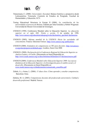 Tünnermann, C. (2000) .Universidad y Sociedad. Balance histórico y perspectiva desde
Latinoamérica. Venezuela: Comisión de Estudios de Postgrado. Facultad de
Humanidades y Educación, UCV.
Tuning Educational Structures in Europe II (2006). La contribución de las
universidades al proceso de Bolonia. Editado por Julia González y Robert Wagenaar.
Universidad de Deusto-Universidad de Groningen.
UNESCO (1998). Conferencia Mundial sobre la Educación Superior. La educación
superior en el siglo XXI: Visión y acción. 9 de octubre de 1998.
http://www.unesco.org/education/educprog/wche/declaration_spa.htm# declaracion
UNESCO (2005). Informe mundial de la UNESCO. Hacia las sociedades del
conocimiento. Francia. Ediciones Unesco. http://www.unesco.org/ publications
UNESCO (2008). Estándares de competencias en TIC para docentes. http://cst.unescoci.org/sites/projects/cst/default.aspx. Londres, Enero 8 de 2008
UNESCO. (2008). Declaración de la Conferencia Regional de Educación Superior en
América Latina y el Caribe. [Documento en línea] Disponible en:
http://www.iesalc.unesco.org.ve/docs/boletines/boletinnro157/declaracioncres.pdf.
UNESCO (2009). Conferencia Mundial sobre Educación Superior 2009: Las nuevas
dinámicas de la Educación Superior y la Investigación para el cambio social y el
desarrollo. [Documento en línea] Disponible en:
www.iesalc.unesco.org.ve/dmdocuments/comunicado_cmes09es.pdf
Zabala, A. y Arnau, L. (2006). 11 ideas clave. Cómo aprender y enseñar competencias.
Barcelona: Grao.
Zabalza, M. A. (2003). Competencias docentes del profesorado universitario. Calidad y
desarrollo profesional. Madrid: Narcea.

74

 