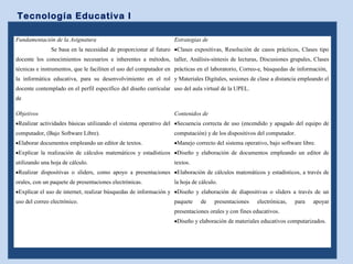Tecnología Educativa I
Fundamentación de la Asignatura
Se basa en la necesidad de proporcionar al futuro
docente los conocimientos necesarios e inherentes a métodos,
técnicas e instrumentos, que le faciliten el uso del computador en
la informática educativa, para su desenvolvimiento en el rol
docente contemplado en el perfil específico del diseño curricular
de
Estrategias de
•Clases expositivas, Resolución de casos prácticos, Clases tipo
taller, Análisis-síntesis de lecturas, Discusiones grupales, Clases
prácticas en el laboratorio, Correo-e, búsquedas de información,
y Materiales Digitales, sesiones de clase a distancia empleando el
uso del aula virtual de la UPEL.
Objetivos
•Realizar actividades básicas utilizando el sistema operativo del
computador, (Bajo Software Libre).
•Elaborar documentos empleando un editor de textos.
•Explicar la realización de cálculos matemáticos y estadísticos
utilizando una hoja de cálculo.
•Realizar dispositivas o sliders, como apoyo a presentaciones
orales, con un paquete de presentaciones electrónicas.
•Explicar el uso de internet, realizar búsquedas de información y
uso del correo electrónico.
Contenidos de
•Secuencia correcta de uso (encendido y apagado del equipo de
computación) y de los dispositivos del computador.
•Manejo correcto del sistema operativo, bajo software libre.
•Diseño y elaboración de documentos empleando un editor de
textos.
•Elaboración de cálculos matemáticos y estadísticos, a través de
la hoja de cálculo.
•Diseño y elaboración de diapositivas o sliders a través de un
paquete de presentaciones electrónicas, para apoyar
presentaciones orales y con fines educativos.
•Diseño y elaboración de materiales educativos computarizados.
 